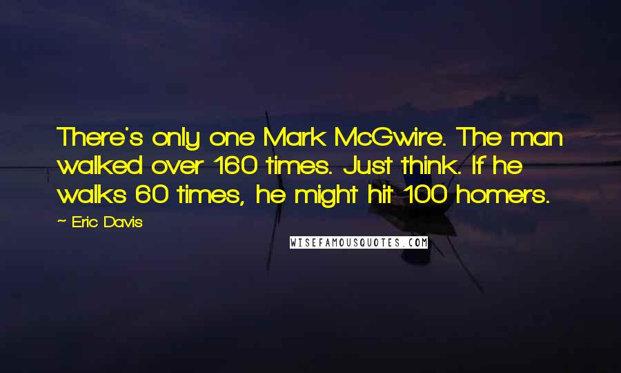 Eric Davis quotes: There's only one Mark McGwire. The man walked over 160 times. Just think. If he walks 60 times, he might hit 100 homers.
