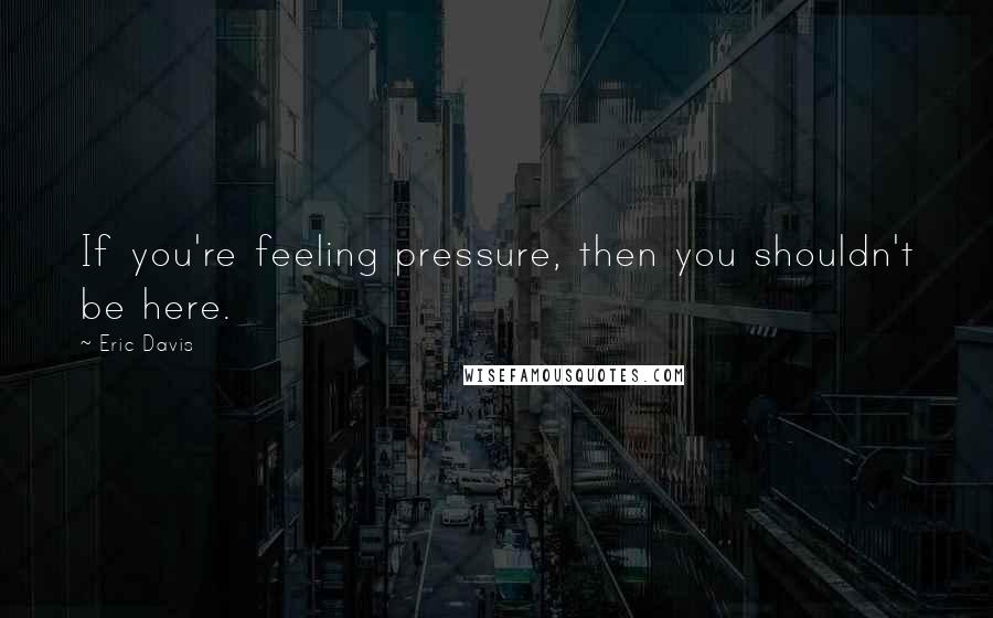 Eric Davis quotes: If you're feeling pressure, then you shouldn't be here.