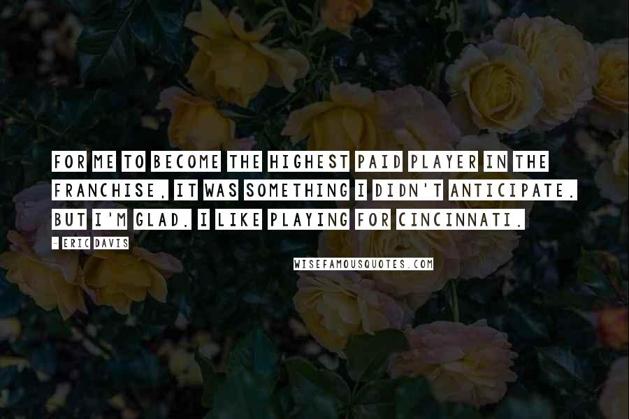 Eric Davis quotes: For me to become the highest paid player in the franchise, it was something I didn't anticipate. But I'm glad. I like playing for Cincinnati.