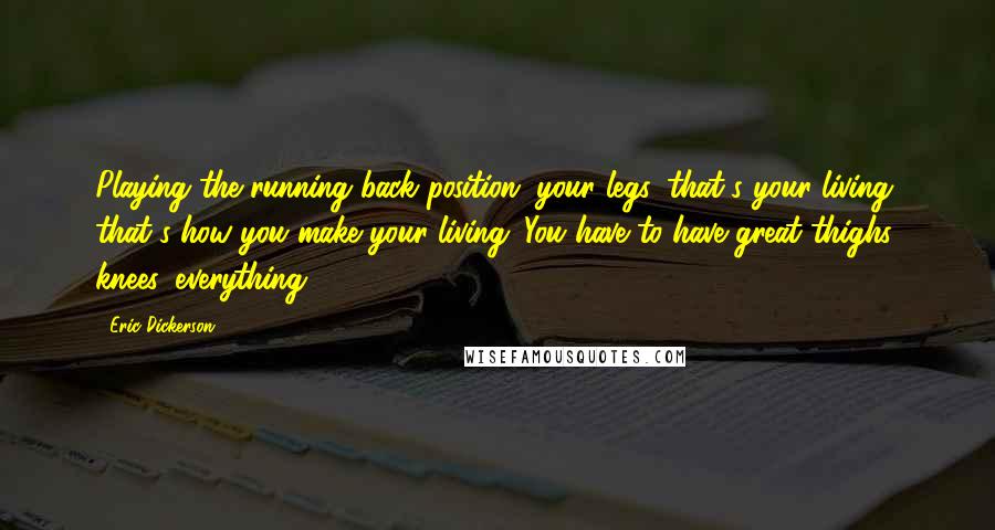 Eric Dickerson quotes: Playing the running back position, your legs, that's your living, that's how you make your living. You have to have great thighs, knees, everything. Eric Dickerson quotes: Playing the running back position, your legs, that's your living, that's how you make your living. You have to have great thighs, knees, everything.
