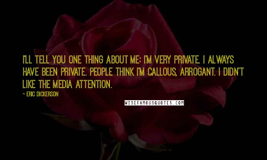 Eric Dickerson quotes: I'll tell you one thing about me: I'm very private. I always have been private. People think I'm callous, arrogant. I didn't like the media attention. Eric Dickerson quotes: I'll tell you one thing about me: I'm very private. I always have been private. People think I'm callous, arrogant. I didn't like the media attention.