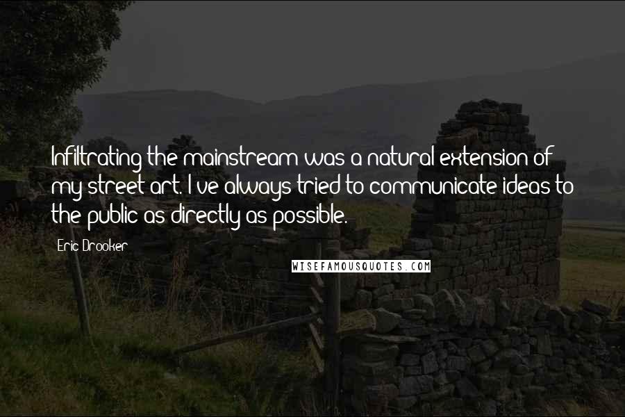 Eric Drooker quotes: Infiltrating the mainstream was a natural extension of my street art. I've always tried to communicate ideas to the public as directly as possible.