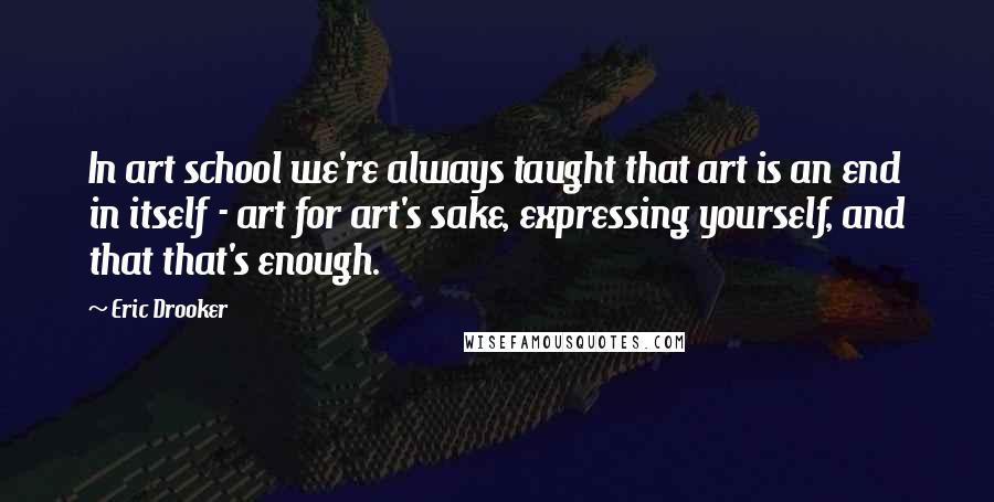 Eric Drooker quotes: In art school we're always taught that art is an end in itself - art for art's sake, expressing yourself, and that that's enough.