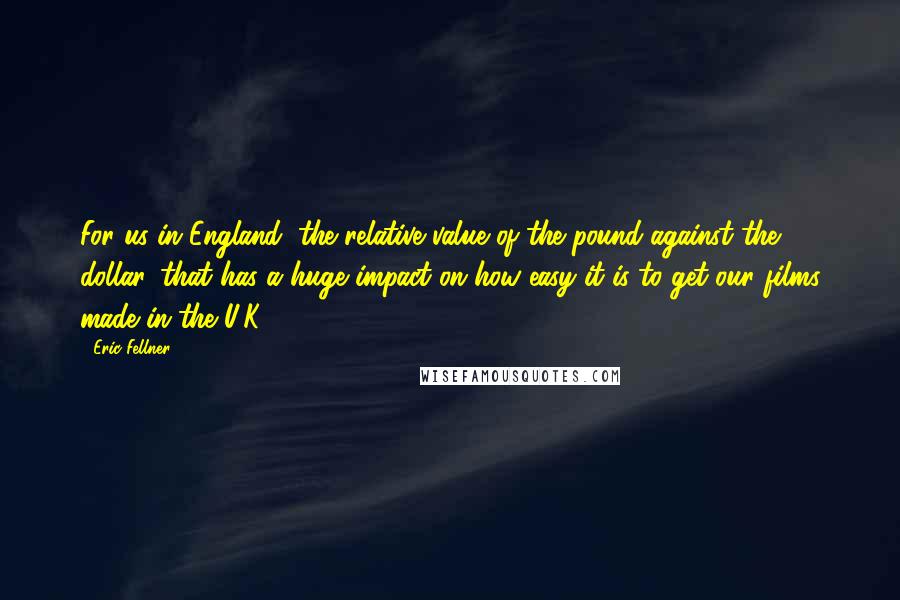 Eric Fellner quotes: For us in England, the relative value of the pound against the dollar, that has a huge impact on how easy it is to get our films made in the