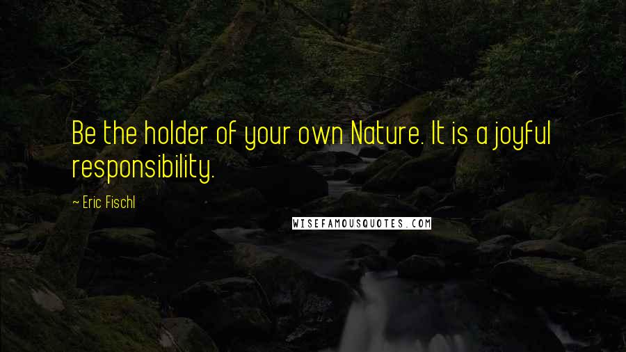 Eric Fischl quotes: Be the holder of your own Nature. It is a joyful responsibility.
