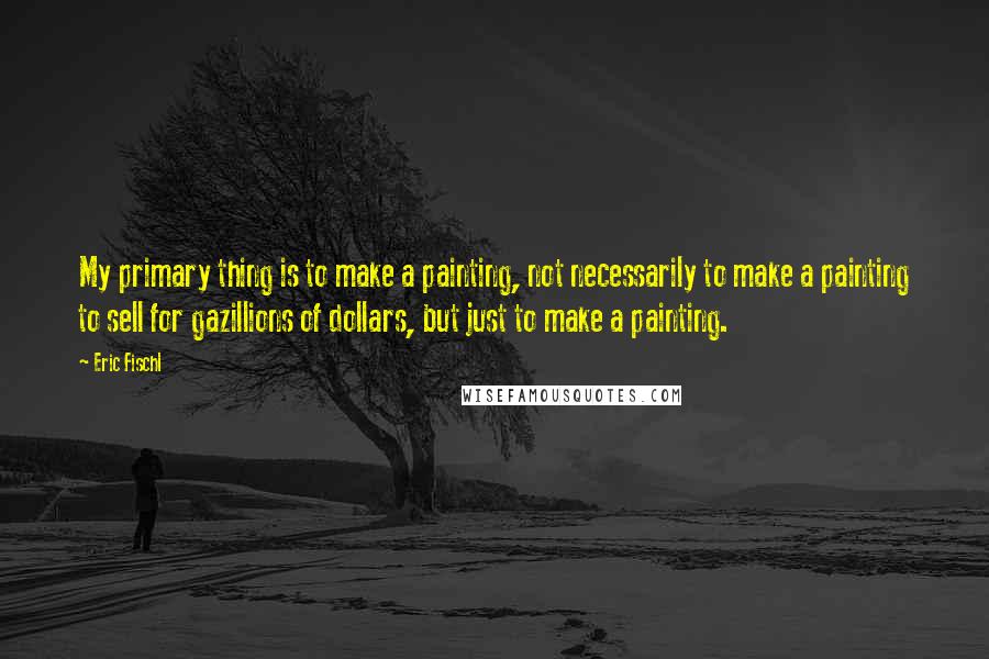 Eric Fischl quotes: My primary thing is to make a painting, not necessarily to make a painting to sell for gazillions of dollars, but just to make a painting.