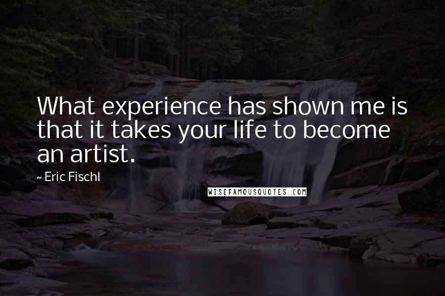 Eric Fischl quotes: What experience has shown me is that it takes your life to become an artist.