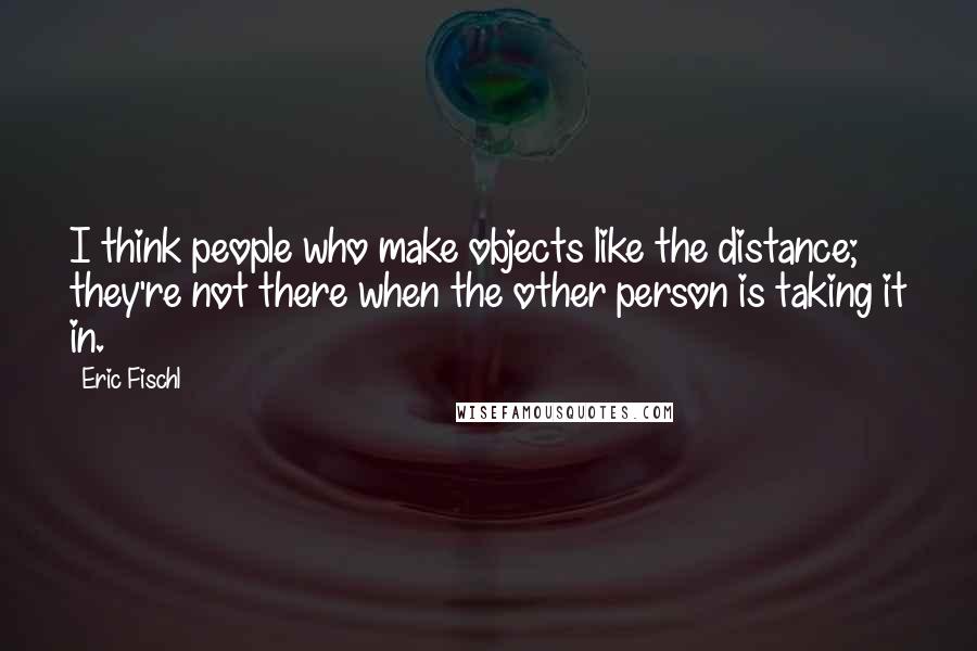 Eric Fischl quotes: I think people who make objects like the distance; they're not there when the other person is taking it in.