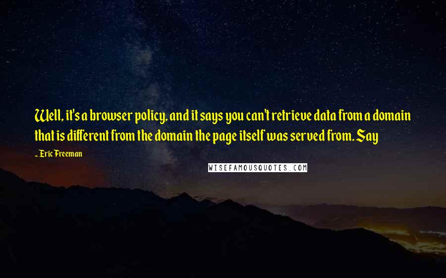 Eric Freeman quotes: Well, it's a browser policy, and it says you can't retrieve data from a domain that is different from the domain the page itself was served from. Say