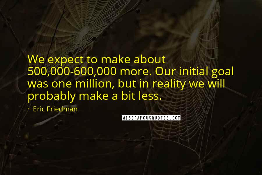 Eric Friedman quotes: We expect to make about 500,000-600,000 more. Our initial goal was one million, but in reality we will probably make a bit less.