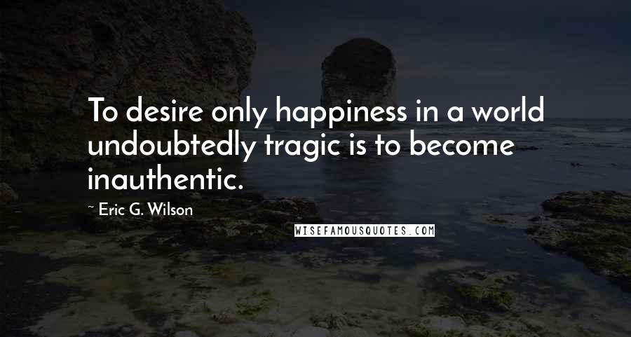 Eric G. Wilson quotes: To desire only happiness in a world undoubtedly tragic is to become inauthentic.