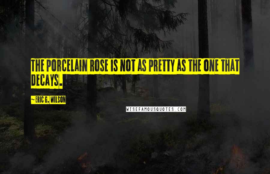 Eric G. Wilson quotes: The porcelain rose is not as pretty as the one that decays.