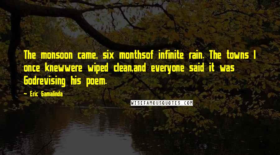 Eric Gamalinda quotes: The monsoon came, six monthsof infinite rain. The towns I once knewwere wiped clean,and everyone said it was Godrevising his poem. Eric Gamalinda quotes: The monsoon came, six monthsof infinite rain. The towns I once knewwere wiped clean,and everyone said it was Godrevising his poem.