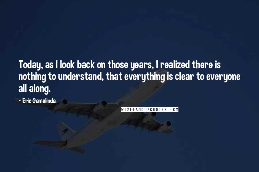 Eric Gamalinda quotes: Today, as I look back on those years, I realized there is nothing to understand, that everything is clear to everyone all along. Eric Gamalinda quotes: Today, as I look back on those years, I realized there is nothing to understand, that everything is clear to everyone all along.