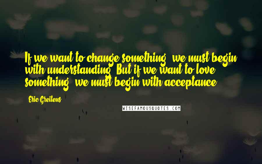 Eric Greitens quotes: If we want to change something, we must begin with understanding. But if we want to love something, we must begin with acceptance.