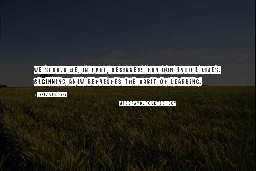 Eric Greitens quotes: We should be, in part, beginners for our entire lives. Beginning anew refreshes the habit of learning.