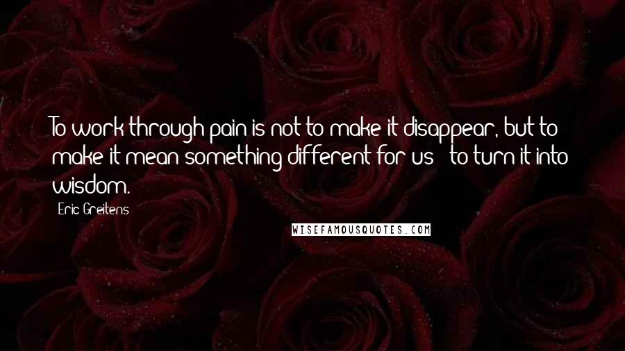 Eric Greitens quotes: To work through pain is not to make it disappear, but to make it mean something different for us - to turn it into wisdom.