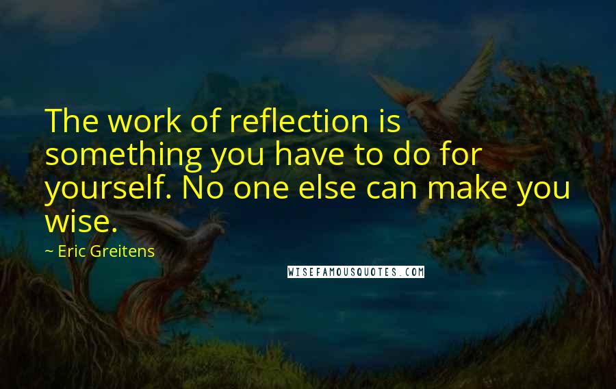 Eric Greitens quotes: The work of reflection is something you have to do for yourself. No one else can make you wise.