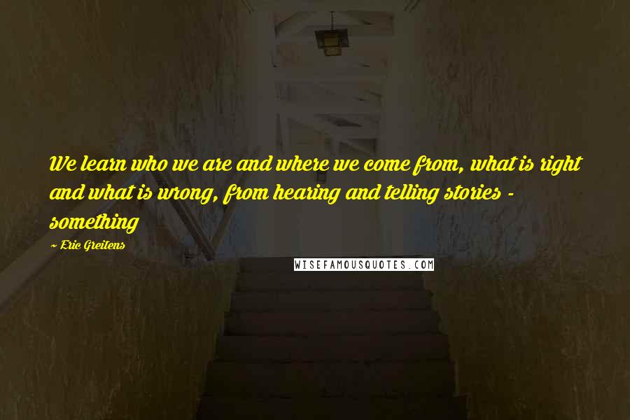 Eric Greitens quotes: We learn who we are and where we come from, what is right and what is wrong, from hearing and telling stories - something