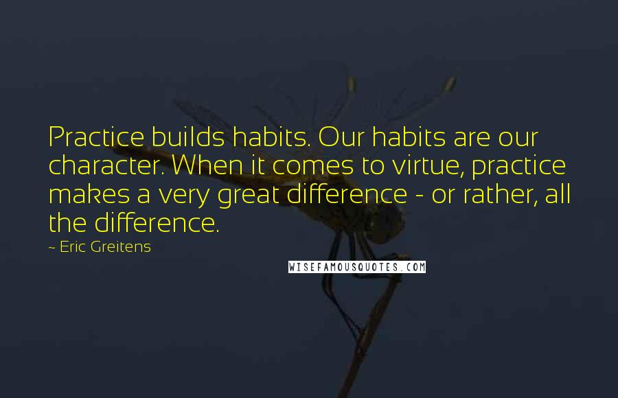 Eric Greitens quotes: Practice builds habits. Our habits are our character. When it comes to virtue, practice makes a very great difference - or rather, all the difference.