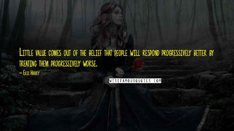 Eric Harvey quotes: Little value comes out of the belief that people will respond progressively better by treating them progressively worse.