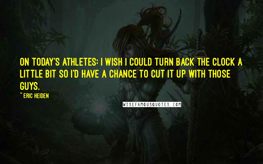 Eric Heiden quotes: On today's athletes: I wish I could turn back the clock a little bit so I'd have a chance to cut it up with those guys. Eric Heiden quotes: On today's athletes: I wish I could turn back the clock a little bit so I'd have a chance to cut it up with those guys.
