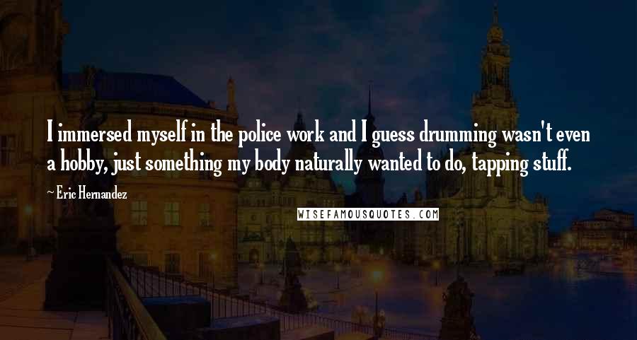 Eric Hernandez quotes: I immersed myself in the police work and I guess drumming wasn't even a hobby, just something my body naturally wanted to do, tapping stuff.