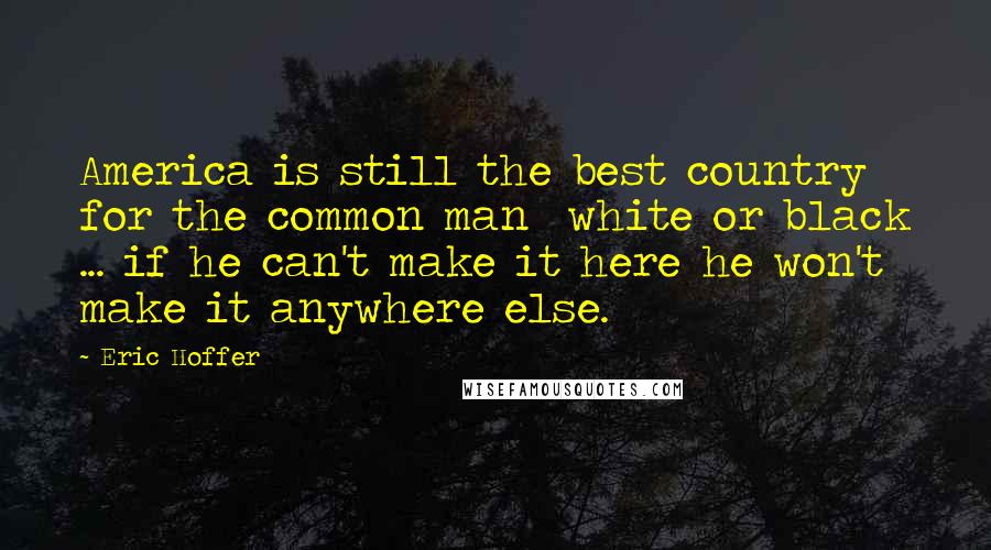 Eric Hoffer quotes: America is still the best country for the common man white or black ... if he can't make it here he won't make it anywhere else. Eric Hoffer quotes: America is still the best country for the common man white or black ... if he can't make it here he won't make it anywhere else.