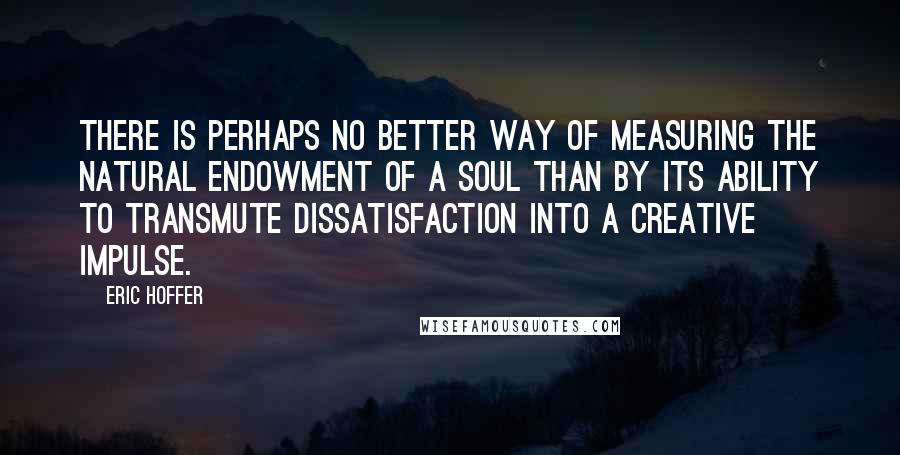 Eric Hoffer quotes: There is perhaps no better way of measuring the natural endowment of a soul than by its ability to transmute dissatisfaction into a creative impulse. Eric Hoffer quotes: There is perhaps no better way of measuring the natural endowment of a soul than by its ability to transmute dissatisfaction into a creative impulse.