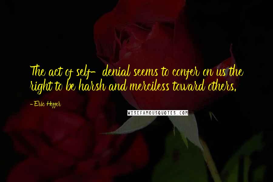 Eric Hoffer quotes: The act of self-denial seems to confer on us the right to be harsh and merciless toward others. Eric Hoffer quotes: The act of self-denial seems to confer on us the right to be harsh and merciless toward others.