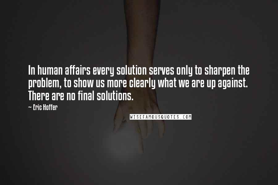 Eric Hoffer quotes: In human affairs every solution serves only to sharpen the problem, to show us more clearly what we are up against. There are no final solutions. Eric Hoffer quotes: In human affairs every solution serves only to sharpen the problem, to show us more clearly what we are up against. There are no final solutions.