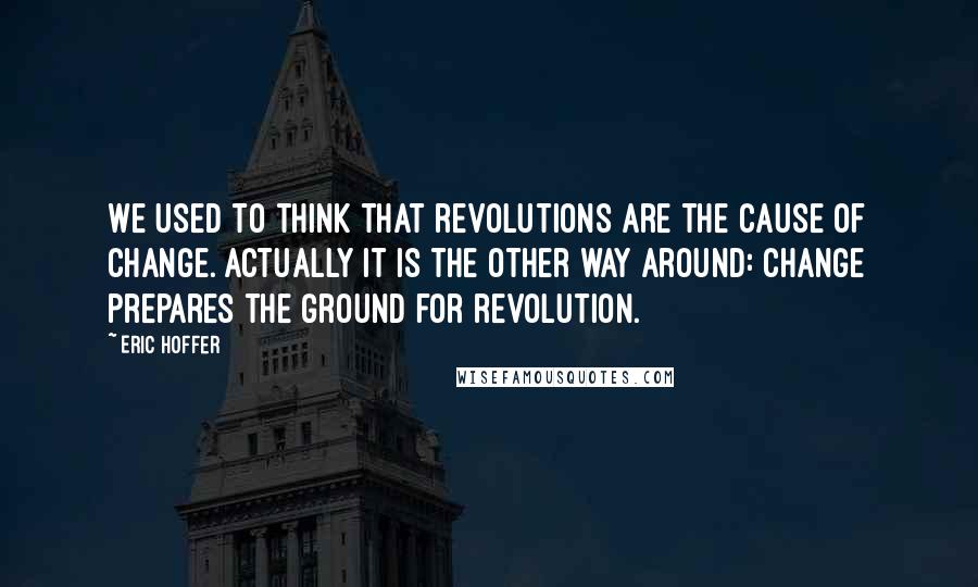 Eric Hoffer quotes: We used to think that revolutions are the cause of change. Actually it is the other way around: change prepares the ground for revolution.