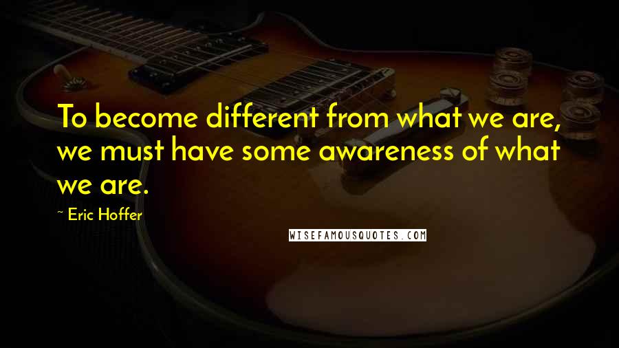 Eric Hoffer quotes: To become different from what we are, we must have some awareness of what we are.