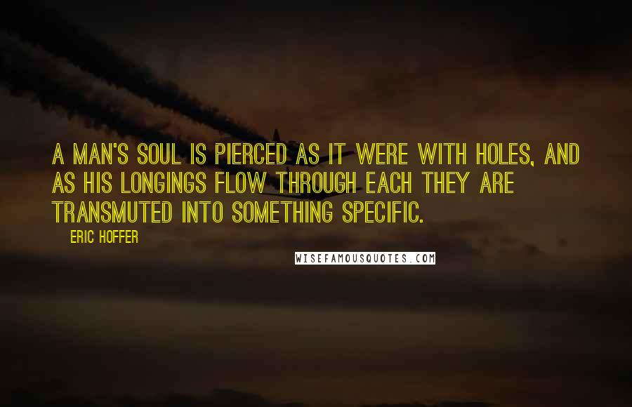 Eric Hoffer quotes: A man's soul is pierced as it were with holes, and as his longings flow through each they are transmuted into something specific. Eric Hoffer quotes: A man's soul is pierced as it were with holes, and as his longings flow through each they are transmuted into something specific.