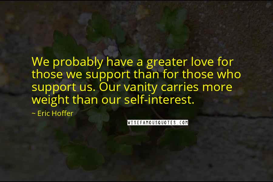 Eric Hoffer quotes: We probably have a greater love for those we support than for those who support us. Our vanity carries more weight than our self-interest.