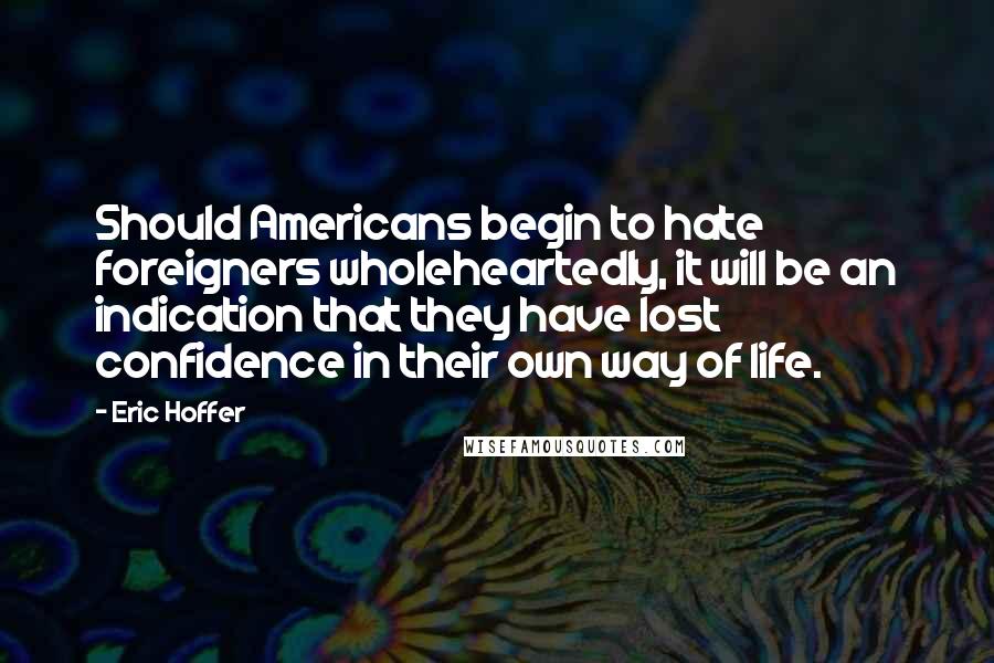 Eric Hoffer quotes: Should Americans begin to hate foreigners wholeheartedly, it will be an indication that they have lost confidence in their own way of life. Eric Hoffer quotes: Should Americans begin to hate foreigners wholeheartedly, it will be an indication that they have lost confidence in their own way of life.