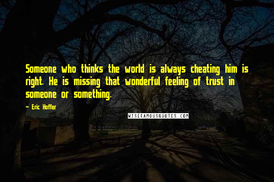 Eric Hoffer quotes: Someone who thinks the world is always cheating him is right. He is missing that wonderful feeling of trust in someone or something. Eric Hoffer quotes: Someone who thinks the world is always cheating him is right. He is missing that wonderful feeling of trust in someone or something.