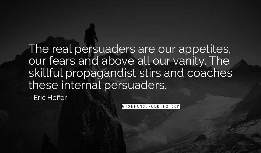 Eric Hoffer quotes: The real persuaders are our appetites, our fears and above all our vanity. The skillful propagandist stirs and coaches these internal persuaders. Eric Hoffer quotes: The real persuaders are our appetites, our fears and above all our vanity. The skillful propagandist stirs and coaches these internal persuaders.