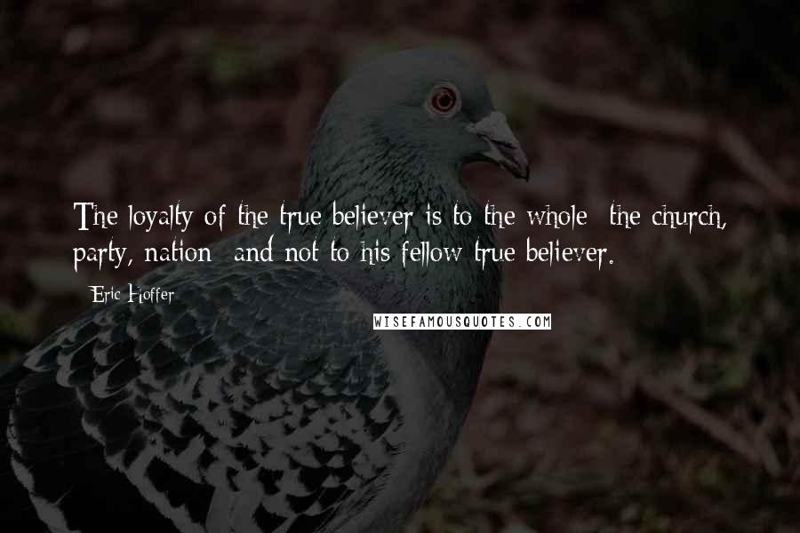 Eric Hoffer quotes: The loyalty of the true believer is to the whole the church, party, nation and not to his fellow true believer. Eric Hoffer quotes: The loyalty of the true believer is to the whole the church, party, nation and not to his fellow true believer.
