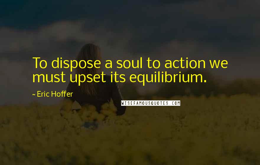 Eric Hoffer quotes: To dispose a soul to action we must upset its equilibrium.