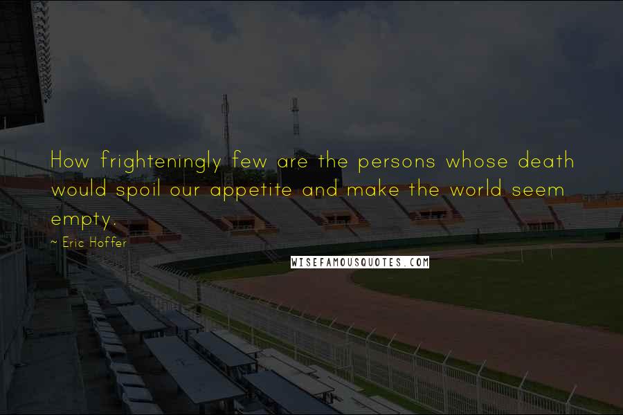 Eric Hoffer quotes: How frighteningly few are the persons whose death would spoil our appetite and make the world seem empty. Eric Hoffer quotes: How frighteningly few are the persons whose death would spoil our appetite and make the world seem empty.