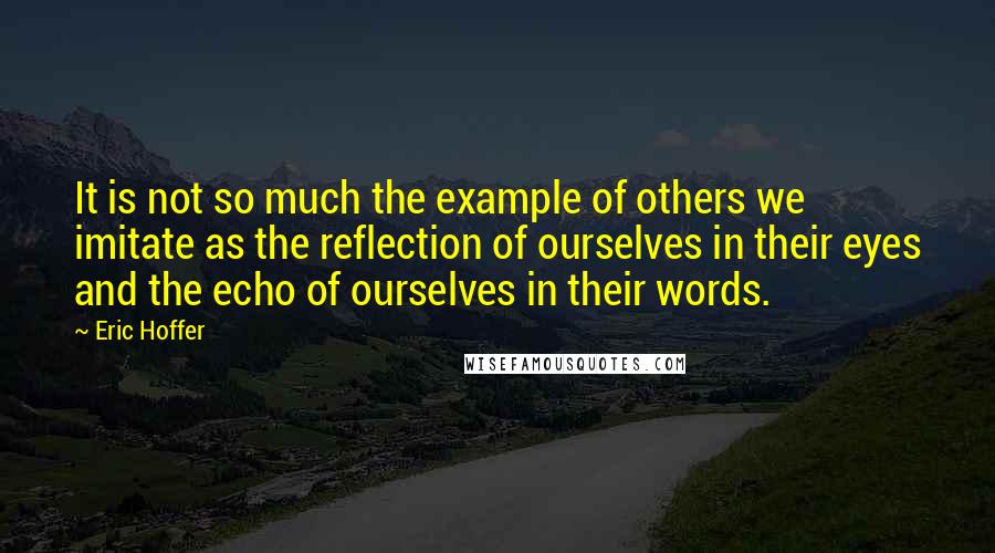 Eric Hoffer quotes: It is not so much the example of others we imitate as the reflection of ourselves in their eyes and the echo of ourselves in their words.