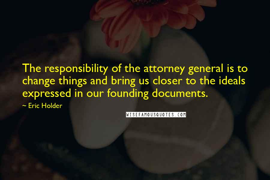 Eric Holder quotes: The responsibility of the attorney general is to change things and bring us closer to the ideals expressed in our founding documents.