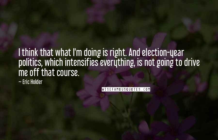 Eric Holder quotes: I think that what I'm doing is right. And election-year politics, which intensifies everything, is not going to drive me off that course.