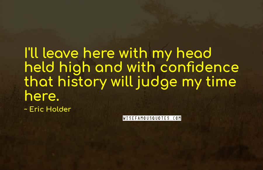 Eric Holder quotes: I'll leave here with my head held high and with confidence that history will judge my time here.