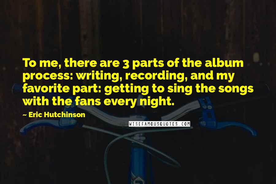 Eric Hutchinson quotes: To me, there are 3 parts of the album process: writing, recording, and my favorite part: getting to sing the songs with the fans every night. Eric Hutchinson quotes: To me, there are 3 parts of the album process: writing, recording, and my favorite part: getting to sing the songs with the fans every night.