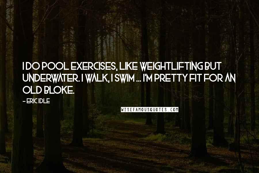 Eric Idle quotes: I do pool exercises, like weightlifting but underwater. I walk, I swim ... I'm pretty fit for an old bloke.