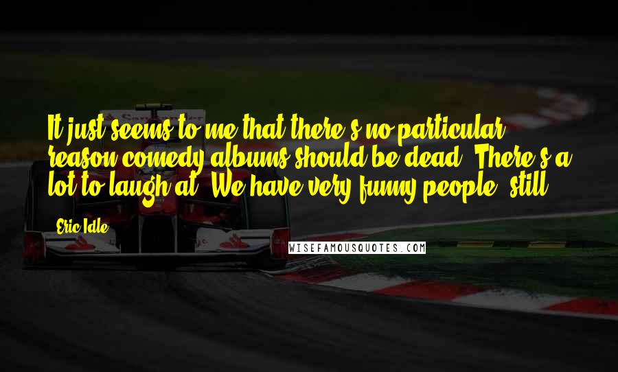 Eric Idle quotes: It just seems to me that there's no particular reason comedy albums should be dead. There's a lot to laugh at. We have very funny people, still.