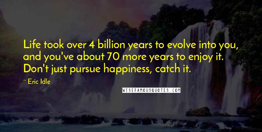 Eric Idle quotes: Life took over 4 billion years to evolve into you, and you've about 70 more years to enjoy it. Don't just pursue happiness, catch it.