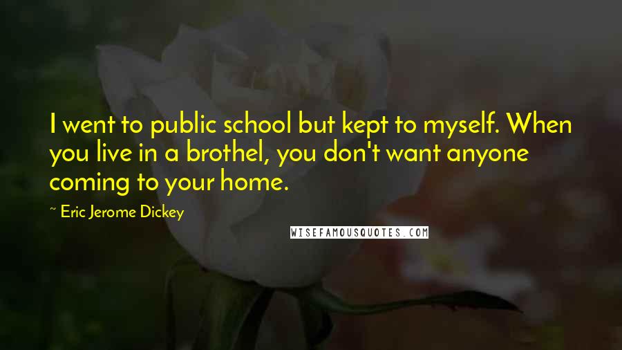 Eric Jerome Dickey quotes: I went to public school but kept to myself. When you live in a brothel, you don't want anyone coming to your home. Eric Jerome Dickey quotes: I went to public school but kept to myself. When you live in a brothel, you don't want anyone coming to your home.